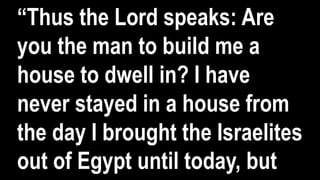 “Thus the Lord speaks: Are
you the man to build me a
house to dwell in? I have
never stayed in a house from
the day I brought the Israelites
out of Egypt until today, but
 