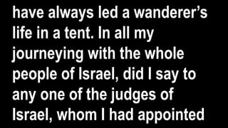have always led a wanderer’s
life in a tent. In all my
journeying with the whole
people of Israel, did I say to
any one of the judges of
Israel, whom I had appointed
 