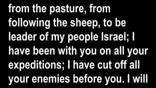 from the pasture, from
following the sheep, to be
leader of my people Israel; I
have been with you on all your
expeditions; I have cut off all
your enemies before you. I will
 