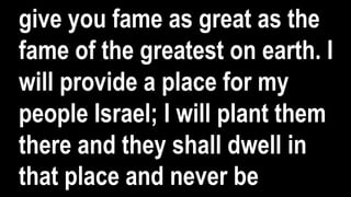 give you fame as great as the
fame of the greatest on earth. I
will provide a place for my
people Israel; I will plant them
there and they shall dwell in
that place and never be
 