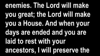 enemies. The Lord will make
you great; the Lord will make
you a House. And when your
days are ended and you are
laid to rest with your
ancestors, I will preserve the
 