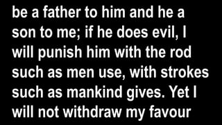 be a father to him and he a
son to me; if he does evil, I
will punish him with the rod
such as men use, with strokes
such as mankind gives. Yet I
will not withdraw my favour
 