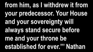 from him, as I withdrew it from
your predecessor. Your House
and your sovereignty will
always stand secure before
me and your throne be
established for ever.”’ Nathan
 