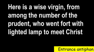 Entrance antiphon
Here is a wise virgin, from
among the number of the
prudent, who went fort with
lighted lamp to meet Christ
 