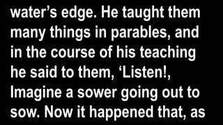 water’s edge. He taught them
many things in parables, and
in the course of his teaching
he said to them, ‘Listen!,
Imagine a sower going out to
sow. Now it happened that, as
 