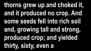 thorns grew up and choked it,
and it produced no crop. And
some seeds fell into rich soil
and, growing tall and strong,
produced crop; and yielded
thirty, sixty, even a
 