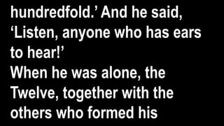 hundredfold.’ And he said,
‘Listen, anyone who has ears
to hear!’
When he was alone, the
Twelve, together with the
others who formed his
 