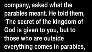 company, asked what the
parables meant. He told them,
‘The secret of the kingdom of
God is given to you, but to
those who are outside
everything comes in parables,
 