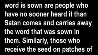 word is sown are people who
have no sooner heard it than
Satan comes and carries away
the word that was sown in
them. Similarly, those who
receive the seed on patches of
 