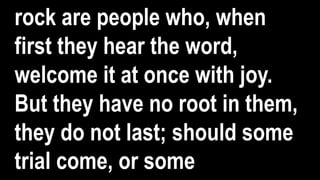 rock are people who, when
first they hear the word,
welcome it at once with joy.
But they have no root in them,
they do not last; should some
trial come, or some
 