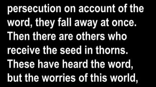 persecution on account of the
word, they fall away at once.
Then there are others who
receive the seed in thorns.
These have heard the word,
but the worries of this world,
 