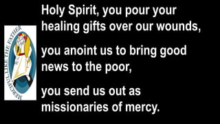 Holy Spirit, you pour your
healing gifts over our wounds,
you anoint us to bring good
news to the poor,
you send us out as
missionaries of mercy.
 