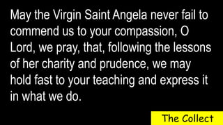May the Virgin Saint Angela never fail to
commend us to your compassion, O
Lord, we pray, that, following the lessons
of her charity and prudence, we may
hold fast to your teaching and express it
in what we do.
The Collect
 