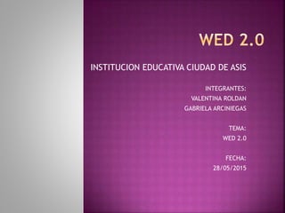 INSTITUCION EDUCATIVA CIUDAD DE ASIS
INTEGRANTES:
VALENTINA ROLDAN
GABRIELA ARCINIEGAS
TEMA:
WED 2.0
FECHA:
28/05/2015
 