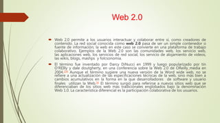 Web 2.0
 Web 2.0 permite a los usuarios interactuar y colaborar entre sí, como creadores de
contenido. La red social conocida como web 2.0 pasa de ser un simple contenedor o
fuente de información; la web en este caso se convierte en una plataforma de trabajo
colaborativo. Ejemplos de la Web 2.0 son las comunidades web, los servicio web,
las aplicaciones web, los servicios de red social, los servicio de alojamiento de videos,
las wikis, blogs, mashps y folcsonomia.
 El término fue inventado por Darcy DiNucci en 1999 y luego popularizado por tin
O‘REIlly y dale doutgherty, en una conferencia sobre la Web 2.0 de OReilly media en
2004.234 Aunque el término sugiere una nueva versión de la Word wide web, no se
refiere a una actualización de las especificaciones técnicas de la web, sino más bien a
cambios acumulativos en la forma en la que desarrolladores de software y usuario
finales utilizan la Web.56 El término surgió para referirse a nuevos sitios web que se
diferenciaban de los sitios web más tradicionales englobados bajo la denominación
Web 1.0. La característica diferencial es la participación colaborativa de los usuarios.
 