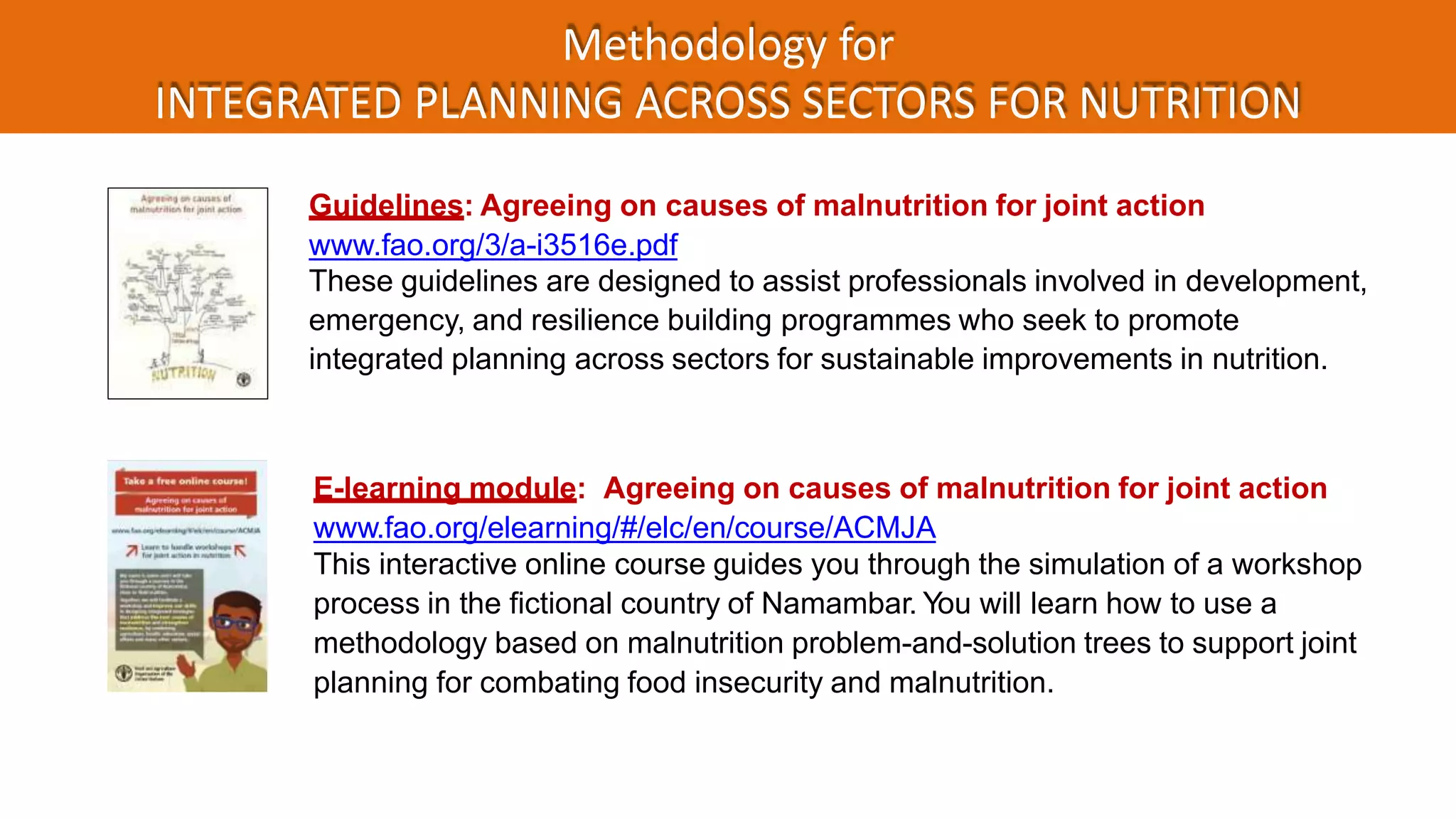 Methodology for
INTEGRATED PLANNING ACROSS SECTORS FOR NUTRITION
E-learning module: Agreeing on causes of malnutrition for joint action
www.fao.org/elearning/#/elc/en/course/ACMJA
This interactive online course guides you through the simulation of a workshop
process in the fictional country of Namambar. You will learn how to use a
methodology based on malnutrition problem-and-solution trees to support joint
planning for combating food insecurity and malnutrition.
Guidelines: Agreeing on causes of malnutrition for joint action
www.fao.org/3/a-i3516e.pdf
These guidelines are designed to assist professionals involved in development,
emergency, and resilience building programmes who seek to promote
integrated planning across sectors for sustainable improvements in nutrition.
 
