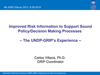 4th IDRC-Davos 2012, 8-29-2010




        Improved Risk Information to Support Sound
            Policy/Decision Making Processes

                        – The UNDP-GRIP’s Experience –



                                             Carlos Villacis, Ph.D.
                                              GRIP Coordinator


Global Risk Identification Programme (GRIP), UNDP, info@gripweb.org, http://www.gripweb.org
 