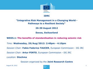 IDRC

             "Integrative Risk Management in a Changing World -
                       Pathways to a Resilient Society“

                               26-30 August 2012

                               Davos, Switzerland

WED5.1: The benefits of standardisation in reducing seismic risk

Time: Wednesday, 29/Aug/2012: 2:40pm - 4:10pm

Session Chair: Fabio Federico TAUCER, European Commission - DG JRC

Session Chair: Artur PINTO, European Commission - DG JRC

Location: Dischma

                  Session organized by the Joint Research Centre
August 29, 2012                                                      1
 