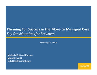 Planning For Success in the Move to Managed Care
Key Considerations for Providers
January 16, 2019
Melinda Dutton| Partner
Manatt Health
mdutton@manatt.com
 