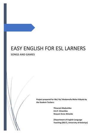 EASY ENGLISH FOR ESL LARNERS
SONGS AND GAMES
Project prepared for We/ Ke/ Wedamulla Maha Vidyala by
the Student-Techers:
Thisarani Madushika
H.K.P. Dineshika
Shayani Anne Almeida
[Department of English Language
Teaching (DELT), University of Kelaniya]
 