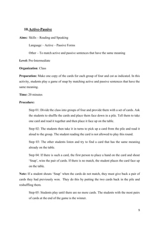 9
10.Active-Passive
Aims: Skills – Reading and Speaking
Language – Active – Passive Forms
Other – To match active and passive sentences that have the same meaning
Level: Pre-Intermediate
Organization: Class
Preparation: Make one copy of the cards for each group of four and cut as indicated. In this
activity, students play a game of snap by matching active and passive sentences that have the
same meaning.
Time: 20 minutes
Procedure:
Step 01: Divide the class into groups of four and provide them with a set of cards. Ask
the students to shuffle the cards and place them face down in a pile. Tell them to take
one card and read it together and then place it face up on the table.
Step 02: The students then take it in turns to pick up a card from the pile and read it
aloud to the group. The student reading the card is not allowed to play this round.
Step 03: The other students listen and try to find a card that has the same meaning
already on the table.
Step 04: If there is such a card, the first person to place a hand on the card and shout
‘Snap’, wins the pair of cards. If there is no match, the student places the card face up
on the table.
Note: If a student shouts ‘Snap’ when the cards do not match, they must give back a pair of
cards they had previously won. They do this by putting the two cards back in the pile and
reshuffling them.
Step 05: Students play until there are no more cards. The students with the most pairs
of cards at the end of the game is the winner.
 