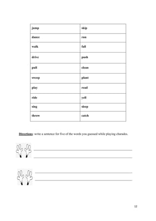 12
Directions: write a sentence for five of the words you guessed while playing charades.
jump skip
dance run
walk fall
drive push
pull clean
sweep plant
play read
ride yell
sing sleep
throw catch
 