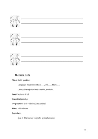 13
12. Name circle
Aims; Skill: speaking
Language: statements (This is . . ., I'm . . ., That's . . .)
Other: learning each other's names, memory
Level: beginner level
Organization: class
Preparation: (For variation 2: toy animal)
Time: 5-10 minutes
Procedure:
Step 1: The teacher begins by giving her name.
 