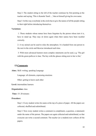 14
Step 2: The student sitting to the left of the teacher continues by first pointing at the
teacher and saying, 'This is Kamala/ Sunil…,' then at himself giving his own name.
Step 3: In this way everybody in the circle has to give the names of all the people sitting
to their right before introducing themselves.
Variations:
1: Those students whose names have been forgotten by the person whose turn it is,
have to stand up. They may sit down again when their names have been recalled
correctly.
2: A toy animal can be used to relax the atmosphere. It is handed from one person to
the next in the circle and likewise introduced each time.
3: With more advanced learners more complex statements can be used, e.g. 'The girl
with the green pullover is Jane. The boy with the glasses sitting next to her is Jim.'
13.Comments
Aims; Skill: writing, speaking Language
Language: all elements, expressing emotions
Other: getting to know each other
Level: intermediate learners
Organization: class
Time: 15- 20 minutes
Procedure:
Step 1: Every student writes his name at the top of a piece of paper. All the papers are
collected, shuffled and redistributed.
Step 2: Now every student writes a comment (a compliment, a question, a statement)
under the name of the person. The papers are again collected and redistributed, so that
everyone can write a second comment. The teacher (or a student) now collects all the
papers.
 