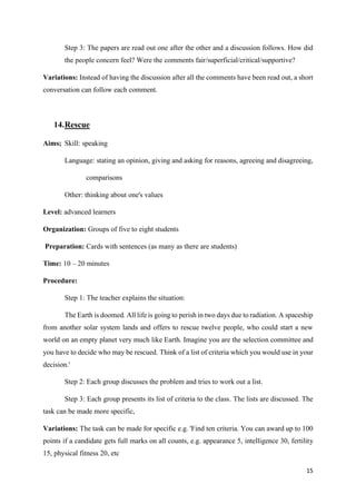 15
Step 3: The papers are read out one after the other and a discussion follows. How did
the people concern feel? Were the comments fair/superficial/critical/supportive?
Variations: Instead of having the discussion after all the comments have been read out, a short
conversation can follow each comment.
14.Rescue
Aims; Skill: speaking
Language: stating an opinion, giving and asking for reasons, agreeing and disagreeing,
comparisons
Other: thinking about one's values
Level: advanced learners
Organization: Groups of five to eight students
Preparation: Cards with sentences (as many as there are students)
Time: 10 – 20 minutes
Procedure:
Step 1: The teacher explains the situation:
The Earth is doomed. All life is going to perish in two days due to radiation. A spaceship
from another solar system lands and offers to rescue twelve people, who could start a new
world on an empty planet very much like Earth. Imagine you are the selection committee and
you have to decide who may be rescued. Think of a list of criteria which you would use in your
decision.'
Step 2: Each group discusses the problem and tries to work out a list.
Step 3: Each group presents its list of criteria to the class. The lists are discussed. The
task can be made more specific,
Variations: The task can be made for specific e.g. 'Find ten criteria. You can award up to 100
points if a candidate gets full marks on all counts, e.g. appearance 5, intelligence 30, fertility
15, physical fitness 20, etc
 