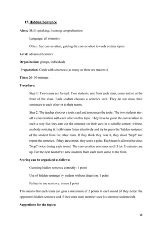 16
15.Hidden Sentence
Aims; Skill: speaking, listening comprehension
Language: all elements
Other: free conversation, guiding the conversation towards certain topics
Level: advanced learners
Organization: groups, individuals
Preparation: Cards with sentences (as many as there are students)
Time: 20- 30 minutes
Procedure:
Step 1: Two teams are formed. Two students, one from each team, come and sit at the
front of the class. Each student chooses a sentence card. They do not show their
sentences to each other or to their teams.
Step 2: The teacher chooses a topic card and announces the topic. The two students start
off a conversation with each other on this topic. They have to guide the conversation in
such a way that they can use the sentence on their card in a suitable context without
anybody noticing it. Both teams listen attentively and try to guess the 'hidden sentence'
of the student from the other team. If they think they hear it, they shout 'Stop!' and
repeat the sentence. If they are correct, they score a point. Each team is allowed to shout
'Stop!' twice during each round. The conversation continues until 3 (or 5) minutes are
up. For the next round two new students from each team come to the front.
Scoring can be organized as follows:
Guessing hidden sentence correctly: 1 point
Use of hidden sentence by student without detection: 1 point
Failure to use sentence: minus 1 point
This means that each team can gain a maximum of 2 points in each round (if they detect the
opponent's hidden sentence and if their own team member uses his sentence undetected).
Suggestions for the topics:
 