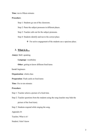 2
Time: ten to fifteen minutes
Procedure:
Step 1: Students go out of the classroom.
Step 2: Paste the subject pronouns in different places.
Step 3: Teacher calls out for the subject pronouns.
Step 4: Students identify and run to the correct place.
❖ For active engagement of the students use a spacious place.
3. What is it…
Aim(s): Skill: speaking
Language: vocabulary
Other: getting to know different food items
Level: beginners
Organization: whole class
Preparation: Flash cards on food items
Time: five to ten minutes
Procedure:
Step 1: Teacher selects a picture of a food time.
Step 2: Teacher questions from the students using the song (teacher may hide the
picture of the food item).
Step 3: Students respond while singing the song.
Appendix 01
Teacher; What is it//
Student; I don’t know
 