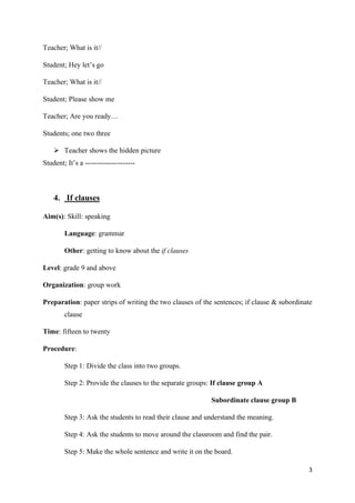 3
Teacher; What is it//
Student; Hey let’s go
Teacher; What is it//
Student; Please show me
Teacher; Are you ready…
Students; one two three
➢ Teacher shows the hidden picture
Student; It’s a ---------------------
4. If clauses
Aim(s): Skill: speaking
Language: grammar
Other: getting to know about the if clauses
Level: grade 9 and above
Organization: group work
Preparation: paper strips of writing the two clauses of the sentences; if clause & subordinate
clause
Time: fifteen to twenty
Procedure:
Step 1: Divide the class into two groups.
Step 2: Provide the clauses to the separate groups: If clause group A
Subordinate clause group B
Step 3: Ask the students to read their clause and understand the meaning.
Step 4: Ask the students to move around the classroom and find the pair.
Step 5: Make the whole sentence and write it on the board.
 