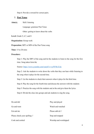 4
Step 6: Provide a reward for correct pairs.
5. Past Tense
Aim(s); Skill: listening
Language: grammar Past Tense
Other: getting to know about the verbs
Level: Grade 5, 6,7, and 8
Organization: Group work
Preparation: MP3 or MP4 of the Past Tense song
Time: 15 to 20 mins
Procedure:
Step 1: Play the MP3 of the song and let the students to listen to the song for the first
time. Song taken form the
Source: https://www.youtube.com/watch?v=t-y9Y9kvUxk
Step 2: Ask the students to write down the verbs that they can hear while listening to
the song when it plays for the second time.
Step 3: Let the students to check their answers when it plays for the third time.
Step 4: Play the song for the fourth time and discuss the answers with the students
Step 5: Practice the song with the students and at the end give them the lyrics.
Step 6: Divide the class into groups and ask students to sing the song.
Do and did
Go and went
Eat and ate
Please check your spelling //
Cook and cooked
Play and played
Watch and watched
Please add ed //
Stop and stopped
Worship and worshipped
 