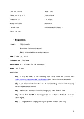 5
Chat and chatted
Please ass “t” or “p” //
Dry and dried
Study and studied
Cry and cried
Please add “ied”
No y + ied //
Read and read
Cut and cut
put and put
please add same spelling //
6. Prepositions
Aim(s); Skill: listening
Language: grammar preposition
Other: getting to know about the vocabulary
Level: Grade 5, 6,7, and 8
Organization: Group work
Preparation: MP3 or MP4 of the Past Tense song
Time: 15 to 20 mins
Procedure:
Step 1: Play the mp3 of the following song taken from the Youtube link
(https://www.youtube.com/watch?v=QYerFOnPxu8) and let the students to listen to it.
Step 2: Ask the students to write down the 10 words that they can hear while listening
to the song for the second time.
Step 3: Discuss the answers with the students playing it for the third time.
Step 4: Show them the MP4 of the song (Video) and let them to identify the positions
of the objects.
Step 5: Then practice the song by showing the pictures relevant to the song
 
