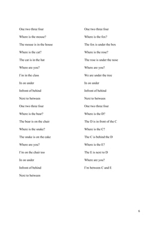 6
One two three four
Where is the mouse?
The mouse is in the house
Where is the cat?
The cat is in the hat
Where are you?
I’m in the class
In on under
Infront of behind
Next to between
One two three four
Where is the bear?
The bear is on the chair
Where is the snake?
The snake is on the cake
Where are you?
I’m on the chair too
In on under
Infront of behind
Next to between
One two three four
Where is the fox?
The fox is under the box
Where is the rose?
The rose is under the nose
Where are you?
We are under the tree
In on under
Infront of behind
Next to between
One two three four
Where is the D?
The D is in front of the C
Where is the C?
The C is behind the D
Where is the E?
The E is next to D
Where are you?
I’m between C and E
 