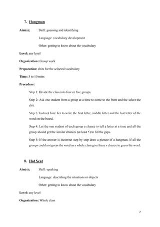 7
7. Hangman
Aim(s); Skill: guessing and identifying
Language: vocabulary development
Other: getting to know about the vocabulary
Level: any level
Organization: Group work
Preparation: chits for the selected vocabulary
Time: 5 to 10 mins
Procedure:
Step 1: Divide the class into four or five groups.
Step 2: Ask one student from a group at a time to come to the front and the select the
chit.
Step 3: Instruct him/ her to write the first letter, middle letter and the last letter of the
word on the board.
Step 4: Let the one student of each group a chance to tell a letter at a time and all the
group should get the similar chances (at least 5) to fill the gaps.
Step 5: If the answer is incorrect step by step draw a picture of a hangman. If all the
groups could not guess the word as a whole class give them a chance to guess the word.
8. Hot Seat
Aim(s); Skill: speaking
Language: describing the situations or objects
Other: getting to know about the vocabulary
Level: any level
Organization: Whole class
 