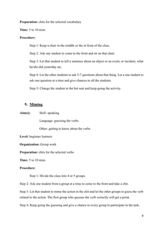 8
Preparation: chits for the selected vocabulary
Time: 5 to 10 mins
Procedure:
Step 1: Keep a chair in the middle or the in front of the class.
Step 2: Ask one student to come to the front and sit on that chair.
Step 3: Let that student to tell a sentence about an object or an event, or incident, what
he/she did yesterday etc.
Step 4: Let the other students to ask 5-7 questions about that thing. Let a one student to
ask one question at a time and give chances to all the students.
Step 5: Change the student in the hot seat and keep going the activity.
9. Miming
Aim(s); Skill: speaking
Language: guessing the verbs
Other: getting to know about the verbs
Level: beginner learners
Organization: Group work
Preparation: chits for the selected verbs
Time: 5 to 10 mins
Procedure:
Step 1: Divide the class into 4 or 5 groups.
Step 2: Ask one student from a group at a time to come to the front and take a chit.
Step 3: Let that student to mime the action in the chit and let the other groups to guess the verb
related to the action. The first group who guesses the verb correctly will get a point.
Step 4: Keep going the guessing and give a chance to every group to participate in the task.
 