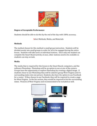 Degree of Acceptable Performance
Students should be able to do this by the end of the day with 100% accuracy.
Select Methods, Media, and Materials
Methods
The method chosen for this method is small group instruction. Students will be
divided evenly into small groups in order for all to be engaged during the entire
lesson. Students will take turns at individual stations. Since only one student can
complete the Smart Board activity at once, other stations need to be available so
students can stay on task.
Media
The media that is required for this lesson is the Smart Board, computers, and the
software Photoshop. Photoshop will be an option to use at one of the centers.
Groups have the opportunity to explore Photoshop by creating a digital image. If
students chose to use Photoshop they will be asked to group West Virginia and it’s
surrounding states into one picture. Students also have the option to use Facebook
for a center. If they choose to use Facebook, they will be required to create a page
for West Virginia. In the bio section, they would be required to list the surrounding
states. Pictures of West Virginia and recommended to be included as well.
 
