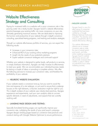 APOGEE SEARCH MARKETING



Website Effectiveness
Strategy and Consulting                                                            4 INDUSTRY LEADERS
Paying for increased traffic to a website with a poor conversion rate is like       Apogee Search is one of a
pouring water into a leaky bucket. Apogee Search’s website effectiveness            select group of companies
practice leverages your existing traffic into more conversions on your site,        worldwide that have been
ultimately generating maximum revenue. We are dedicated to improving                certified as a Google
                                                                                    Website Optimizer Authorized
the function and productivity of your website through in-depth conversion           Consultant. This dynamic area
consulting, specialized testing programs, and tracking and analytics strategies.    of focus compliments all of our
                                                                                    website effectiveness offerings.
Through our website effectiveness portfolio of services, you can expect the
                                                                                    Our website effectiveness
following results:                                                                  solutions aim to increase
                                                                                    conversion rates to make
    •   Increases in your conversion rates                                          the most of natural search,
    •   Enhanced ROI of your existing online marketing programs                     paid search, and other
                                                                                    online marketing campaigns.
    •   Insight into the needs of your potential customers                          Apogee Search’s website
    •   Expert website conversion strategies and continued support                  effectiveness services will
                                                                                    also provide increased data
Whether your website is designed to gather leads, sell products or services,        visibility in order to deliver
                                                                                    accurate ROI of your online
or simply distribute information, Apogee can help increase its effectiveness        marketing activities.
to meet your goals. We can accommodate your individual business needs
by testing a couple of ideas or providing a complete solution. We offer
the following services to increase your conversion rates, and therefore the
profitability of your website:


44 HEURISTIC
 4               WEBSITE EVALUATION:

If your website needs a conversion tune-up, but you want to avoid the
time and expense of a site redesign, or just want to ensure that a redesign
focuses on the right elements, a heuristic evaluation might be right for you.
This in-depth analysis of your website uses industry best practices, Apogee
experience and experiments, and your own analytics data to uncover
specific elements in need of adjustments, and aspects that are currently
working well.


44 LANDING
 4               PAGE DESIGN AND TESTING:
                                                                                    Apogee Search
Specially formulated landing pages can significantly improve your
                                                                                    6207 Sheridan Avenue
conversion rate, multiplying the results of your paid search campaign.              Suite 200
Apogee designs landing pages based on conversion best practices and                 Austin, Texas 78723
conducts testing with Google Website Optimizer to ensure performance.               p. 800.984.3041
                                                                                    f. 512.583.4205
                                                                                    www.apogee-search.com
 