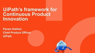 UiPath’s framework for
Continuous Product
Innovation
Param Kahlon
Chief Product Officer
UiPath
 