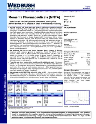 Equity
                                                                                                                                                                  Research
                                           LOS ANGELES | SAN FRANCISCO | NEW YORK | BOSTON | SEATTLE | MINNEAPOLIS | DALLAS



                                                                                                                                     January 4, 2011
                                           Momenta Pharmaceuticals (MNTA)
                                                                                                                                     Price
                                           Teva Fails to Secure Approval of Generic Enoxaparin                                       $15.13
                                           Before End of 2010; Expect M-Enox to Maintain Exclusivity
                                                                                                                                     Rating
                                           • M-Enox remains the sole approved generic five-months following launch;                  Outperform
                                             ultimate exclusivity likely longer than the street expects. We believe that the
                                             overhang in MTNA shares related to a near-term approval of a generic Enoxaparin
                                             from Teva should begin to diminish. Recall that following the launch of M-Enox in       Fair Value Estimate
                                             late July, 2010, Teva was assuredly vocal that its generic version would be
                                             approved in the near-term. Indeed, Teva’s CEO of North America stated in early          $27
                                             November that he would be deeply disappointed if the company did not receive
                                             approval by the end of the year. With 2010 now in the past, we believe the street       Duane Nash, MD JD MBA
                                             may begin to recognize that M-Enox could remain the sole approved generic for           (415) 263-6650
                                             some time. That said, we do expect Teva to eventually secure approval, although         duane.nash@wedbush.com
                                             we believe M-Enox will maintain exclusivity until at least Q4:2011. Moreover, we
                                                                                                                                     Akiva Felt
                                             note that Teva may provide an update during an investor presentation on Jan 10,         (415) 263-6648
                                             2011. Should Teva announce a meaningful setback here, we would expect MNTA              akiva.felt@wedbush.com
                                             shares to move above $20.
                                           • We estimate that MTNA will record between $60-70 million in M-Enox
                                             revenues until a second generic is approved. Recall that MNTA currently                 Company Information
                                             receives a 45% share of M-Enox profits from partner Sandoz, yet MNTA will be            Shares Outst (M)                     50.9
                                             entitled to merely a 9-15% royalty should a second generic Enoxaparin be                Market Cap (M)                      $770
                                             approved. Our model currently suggests that MNTA will receive between $60-70            52-Wk Range               $10.77 - $26.2
                                             million per quarter in M-Enox revenues (Q4:10 estimate of $64.0 million) as long as
                                                                                                                                     Book Value/sh                      $2.11
                                             M-Enox remains the sole generic.
                                                                                                                                     Cash/sh                            $3.04
                                           • Potential near term partnerships could provide additional cash. We expect
                                                                                                                                     Enterprise Value (M)               $615
                                             MTNA to sign one or more lucrative partnerships for M-118 and/or follow-on-
                                             biologics in the near term, which would likely provide the company with additional      LT Debt/Cap                           0%
                                             cash in the form of an up-front milestone payment. Other potential near-term
                                             milestones include progress in the ongoing Copaxone lawsuit and potential updates
                                             from Teva regarding its generic Enoxaparin.                                             Company Description
                                           • We reiterate our OUTERFORM rating fair value of $27. We continue to believe             Momenta Pharmaceuticals is a leader in
                                             MNTA remains significantly undervalued and that the current share price presents a      developing complex mixtures and follow-
Cardiovascular, Devices and Regenerative




                                             very attractive opportunity for investors to acquire shares in a company positioned     on biologic drugs.       The company
                                             to benefit immensely from the encroachment of generic drugs and biologics.              currently has two generic products, one
                                                                                                                                     approved, both directed to multi-billion
                                                                                                                                     dollar markets, and both already
                                           FYE Dec        2009A                      2010E                         2011E
                                                                                                                                     partnered with Sandoz.
                                           REV (M)       ACTUAL         CURR.        PREV.    CONS.     CURR.      PREV.   CONS.
                                           Q1 Mar          $4.0A        $3.7A                           $65.9E
                                           Q2 Jun          $6.6A        $2.8A                           $66.5E
                                           Q3 Sep          $4.0A       $52.0A                           $66.9E
                                           Q4 Dec          $5.6A       $64.0E                 $68.4E    $12.3E
                                           Year*          $20.2A       $122.4E                $123.6E   $211.6E            $178.3E
                                           Change           37%         505%                              73%
                                                          2009A                      2010E                         2011E
                                           EPS           ACTUAL         CURR.        PREV.    CONS.     CURR.      PREV.   CONS.
                                           Q1 Mar        $(0.46)A     $(0.37)A                           $0.75E
                                           Q2 Jun        $(0.43)A     $(0.34)A                           $0.74E
                                           Q3 Sep        $(0.38)A      $0.70A                            $0.51E
                                           Q4 Dec        $(0.34)A      $0.88E                 $0.98E    $(0.23)E
                                           Year*         $(1.60)A      $0.94E                 $1.17E     $1.77E            $1.68E
                                           P/E             nmx          16.2x                             8.6x
                                           Change           nm           nm                                nm
                                                                                                                                     Source: Thomson Reuters
                                           Consensus estimates are from Thomson First Call.
                                           * Numbers may not add up due to rounding.


                                                 Wedbush Securities does and seeks to do business with companies covered in its research reports. Thus, investors
                                                 should be aware that the firm may have a conflict of interest that could affect the objectivity of this report. Investors
                                                 should consider this report as only a single factor in making their investment decision. Please see page 4 of this
                                                 report for analyst certification and important disclosure information.
 