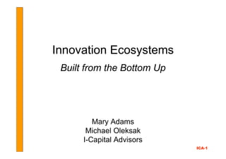 Innovation Ecosystems
 Built from the Bottom Up




         Mary Adams
       Michael Oleksak
      I-Capital Advisors
                            ICA-1
 