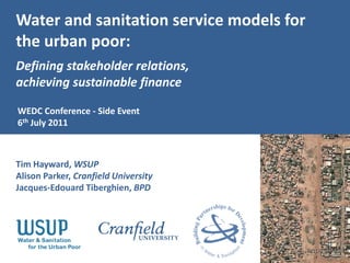 Water and sanitation service models for
the urban poor:
Defining stakeholder relations,
achieving sustainable finance

WEDC Conference - Side Event
6th July 2011



Tim Hayward, WSUP
Alison Parker, Cranfield University
Jacques-Edouard Tiberghien, BPD
 