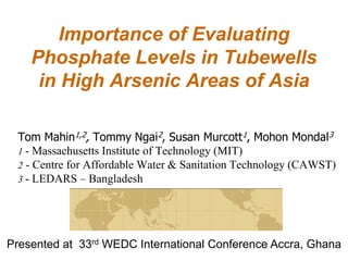 Importance of Evaluating
    Phosphate Levels in Tubewells
     in High Arsenic Areas of Asia

  Tom Mahin1,2, Tommy Ngai2, Susan Murcott1, Mohon Mondal3
  1 - Massachusetts Institute of Technology (MIT)
  2 - Centre for Affordable Water & Sanitation Technology (CAWST)
  3 - LEDARS – Bangladesh




Presented at 33rd WEDC International Conference Accra, Ghana
 