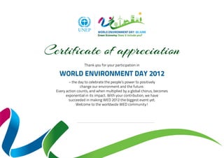 Certificate of appreciation
                   Thank you for your participation in

    WORLD ENVIRONMENT DAY 2012
          – the day to celebrate the people’s power to positively
                 change our environment and the future.
  Every action counts, and when multiplied by a global chorus, becomes
        exponential in its impact. With your contribution, we have
          succeeded in making WED 2012 the biggest event yet.
              Welcome to the worldwide WED community!
 