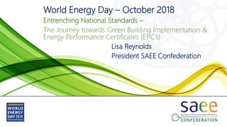 World Energy Day – October 2018
Entrenching National Standards –
The Journey towards Green Building Implementation &
Energy Performance Certificates (EPC’s)
Lisa Reynolds
President SAEE Confederation
 