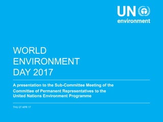 WORLD
ENVIRONMENT
DAY 2017
A presentation to the Sub-Committee Meeting of the
Committee of Permanent Representatives to the
United Nations Environment Programme
THU 27 APR 17
 
