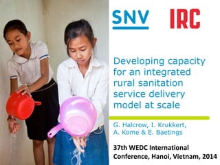Developing capacity 
for an integrated 
rural sanitation 
service delivery 
model at scale 
G. Halcrow, I. Krukkert, 
A. Kome & E. Baetings 
37th WEDC International 
Conference, Hanoi, Vietnam, 2014 
 