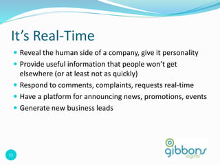 11
It’s Real-Time
 Reveal the human side of a company, give it personality
 Provide useful information that people won’t get
elsewhere (or at least not as quickly)
 Respond to comments, complaints, requests real-time
 Have a platform for announcing news, promotions, events
 Generate new business leads
 
