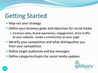 12
Getting Started
 Map out your strategy
 Define your business goals and objectives for social media
 Increase sales, brand awareness, engagement, drive traffic
to your website, create a community on your page
 Identify your competition and what distinguishes you
from your competition
 Define target audiences and key messages
 Define categories/topics for social media updates
 